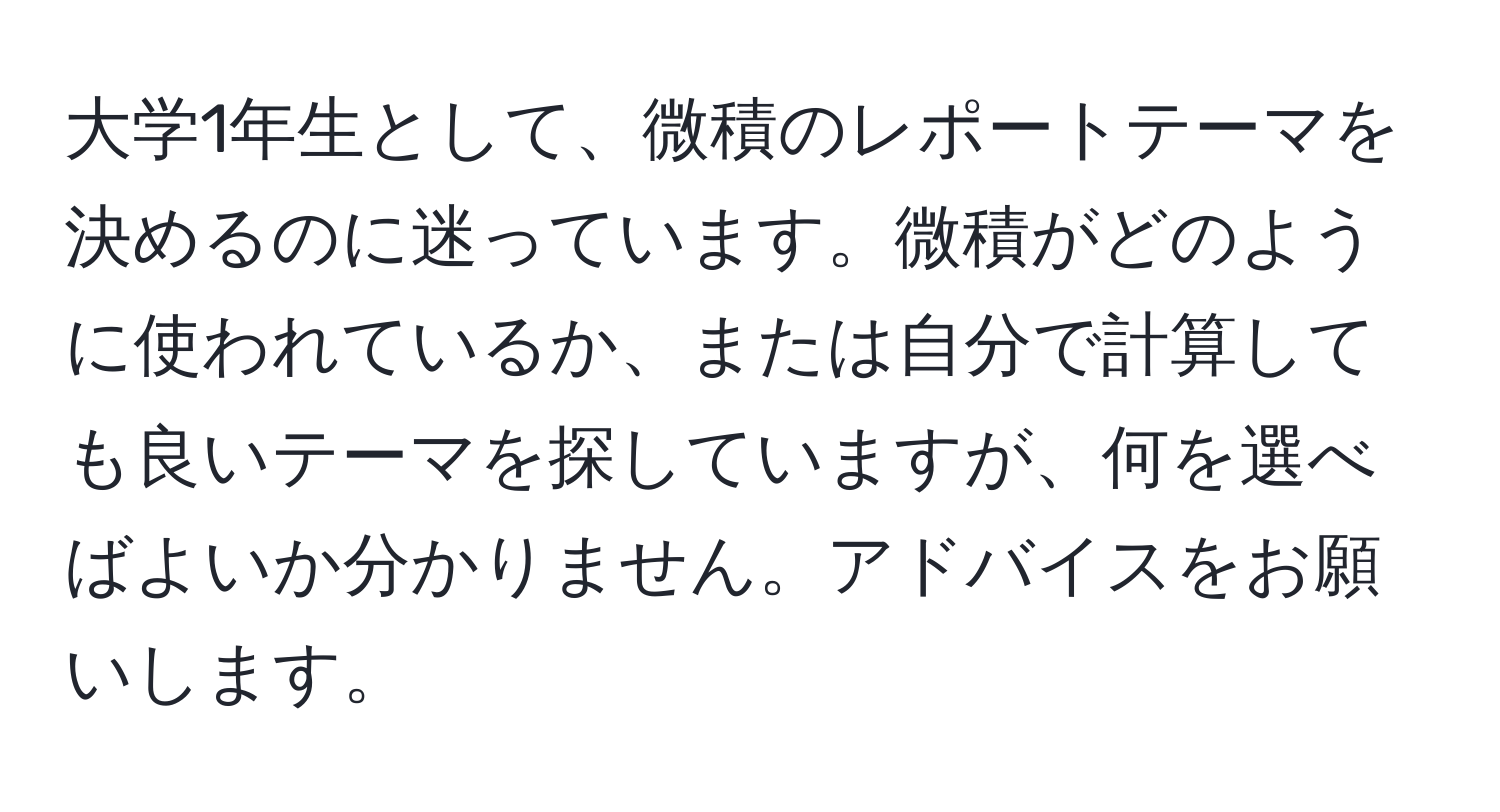 大学1年生として、微積のレポートテーマを決めるのに迷っています。微積がどのように使われているか、または自分で計算しても良いテーマを探していますが、何を選べばよいか分かりません。アドバイスをお願いします。