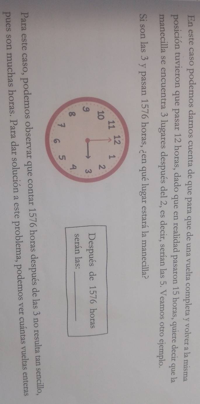 En este caso podemos darnos cuenta de que para que de una vuelta completa y volver a la misma 
posición tuvieron que pasar 12 horas, dado que en realidad pasaron 15 horas, quiere decir que la 
manecilla se encuentra 3 lugares después del 2, es decir, serían las 5. Veamos otro ejemplo. 
Si son las 3 y pasan 1576 horas, ¿en qué lugar estará la manecilla? 
Después de 1576 horas 
serán las:_ 
Para este caso, podemos observar que contar 1576 horas después de las 3 no resulta tan sencillo, 
pues son muchas horas. Para dar solución a este problema, podemos ver cuántas vueltas enteras