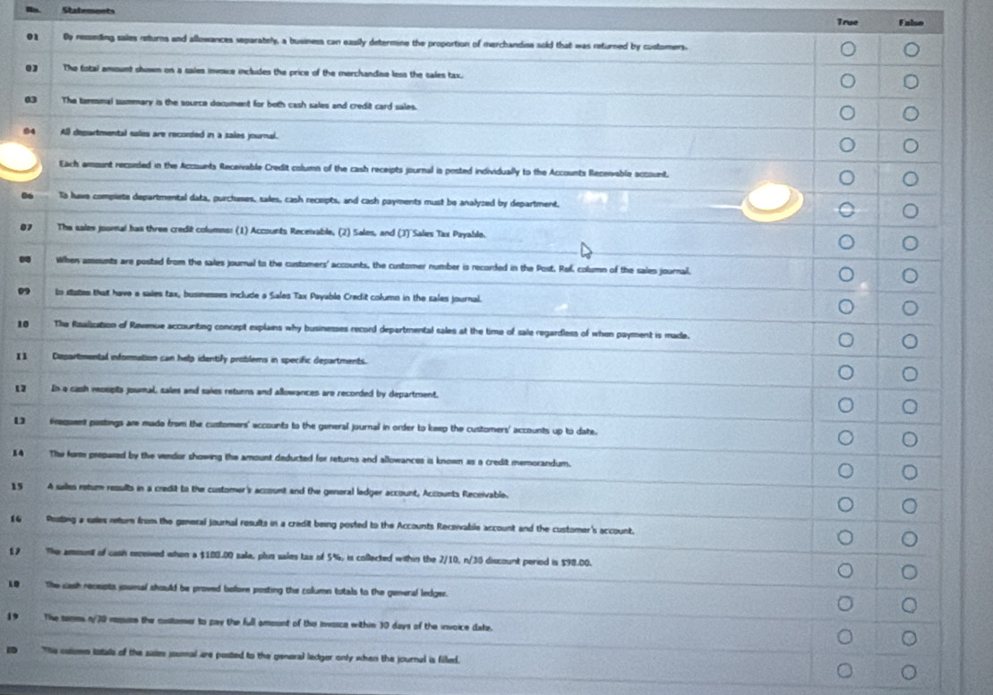 Statemnnts Falon
True
01 By ressiending sales returns and allowances separately, a business can easily determine the proportion of merchandise sold that was returned by customers.
03 The total amount shown on a saies invoice includes the price of the merchandee less the sales tax.
03 The termmal summary is the source document for both cash sales and credit card sales.
84 A departmental sales are recorded in a sales journal.
Each amount recoided in the Accounts Receivable Credit column of the cash receipts journal is posted individually to the Accounts Receivable account.
06 To hava compiete departmental data, purchases, sales, cash receipts, and cash payments must be analyzed by department.
07 The sales joornal has three credit columns: (1) Accounts Receivable, (2) Sales, and (3) Sales Tax Payable.
0 When amounts are posted from the sales journal to the customers' accounts, the customer number is recorded in the Post, Raf, column of the sales journal.
” to states that have a saies tax, busmesses include a Sales Tax Payable Credit column in the sales journal.
10 The Raalization of Ravenue accounting concept explains why businesses record departmental sales at the time of sale regardless of when payment is made.
n1 Departmental information can help identify problems in specific departments.
12 In a cash recepta joural, sales and saies returns and allowances are recorded by department,
Fraquent postings are made from the customers' accounts to the general journal in order to keep the customers' accounts up to date.
4 The form prepared by the vendor showing the amount deducted for returns and allowances is known as a credit memorandum.
15 A sales rotum results in a credit to the customer's account and the general ladger account, Accounts Receivable.
16 Posling a sales reture from the general journal results in a credit being posted to the Accounts Receivable account and the customer's account.
£ The amount of cash received when a $100.00 sale, plis sales tax of 5%, is collected within the 2/10, n/30 discount period is $98.00.
LO he cash receists joumal should be proved befom posting the column totals to the general ledger.
19 The temms n/30 rsuse the cnstomer to pay the full amount of the invosce within 30 days of the invoice date.
D Ths solomo istals of the suies joumal are posted to the general ledger only when the journal is filled.
a