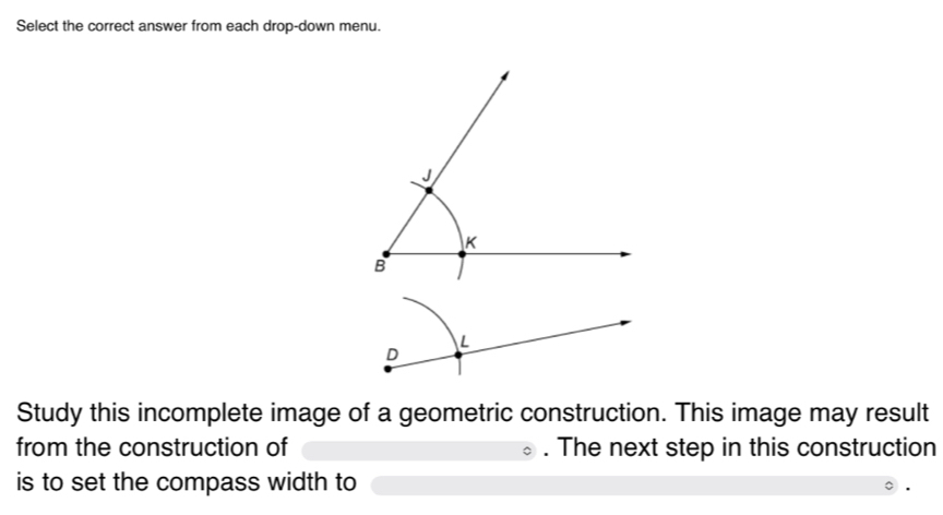 Select the correct answer from each drop-down menu. 
L 
D 
Study this incomplete image of a geometric construction. This image may result 
from the construction of . The next step in this construction 
is to set the compass width to