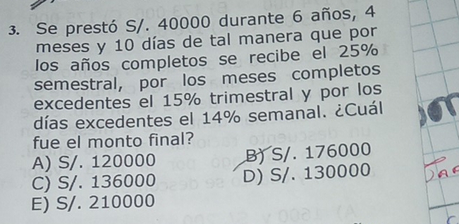 Se prestó S/. 40000 durante 6 años, 4
meses y 10 días de tal manera que por
los años completos se recibe el 25%
semestral, por los meses completos
excedentes el 15% trimestral y por los
días excedentes el 14% semanal. ¿Cuál.
fue el monto final?
A) S/. 120000 B) S/. 176000
C) S/. 136000 D) S/. 130000
E) S/. 210000
r