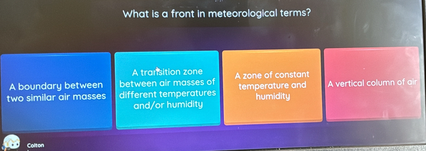 What is a front in meteorological terms?
A transition zone
A boundary between between air masses of A zone of constant
two similar air masses different temperatures temperature and A vertical column of air
humidity
and/or humidity
Colton