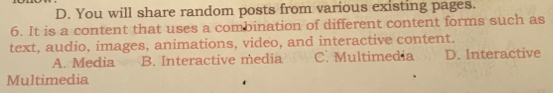 D. You will share random posts from various existing pages.
6. It is a content that uses a combination of different content forms such as
text, audio, images, animations, video, and interactive content.
A. Media B. Interactive media C. Multimedia D. Interactive
Multimedia