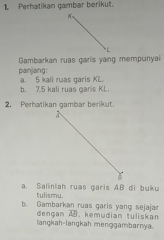 Perhatikan gambar berikut. 
Gambarkan ruas garis yang mempunyai 
panjang: 
a. 5 kali ruas garis KL, 
b. 7,5 kali ruas garis KL. 
2. Perhatikan gambar berikut. 
a. Salinlah ruas garis AB di buku 
tulismu. 
b. Gambarkan ruas garis yang sejajar 
dengan overline AB ， kemudian tuliskan 
langkah-langkah menggambarnya.