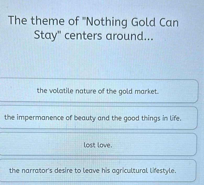 The theme of "Nothing Gold Can
Stay" centers around...
the volatile nature of the gold market.
the impermanence of beauty and the good things in life.
lost love.
the narrator's desire to leave his agricultural lifestyle.