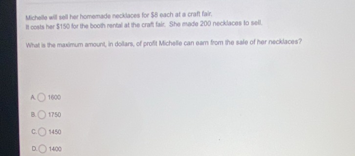 Michelle will sell her homemade necklaces for $8 each at a craft fair.
It costs her $150 for the booth rental at the craft fair. She made 200 necklaces to seil.
What is the maximum amount, in dollars, of profit Michelle can earn from the sale of her necklaces?
A. 1600
B. 1750
C. 1450
D. 1400