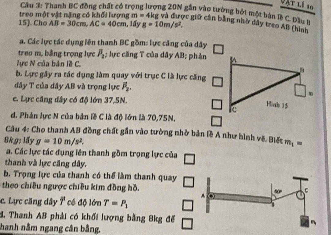 Vật lí 10
Cầu 3: Thanh BC đồng chất có trọng lượng 20N gần vào tường bởi một bản lề C. Đầu B
treo một vật nặng có khối lượng m=4kg vc giữ cân bằng nhờ dây treo AB (hình
15). Cho AB=30cm, AC=40cm , lấy g=10m/s^2, 
a. Các lực tác dụng lên thanh BC gồm: lực căng của dây
treo m, bằng trọng lực vector P_2; lực căng T của dây AB; phản
lực N của bản lề C.
b. Lực gây ra tác dụng làm quay với trục C là lực căng
dây T của dây AB và trọng lực vector P_2,
c. Lực căng dây có độ lớn 37, 5N.
d. Phản lực N của bản lề C là độ lớn là 70, 75N.
Câu 4: Cho thanh AB đồng chất gần vào tường nhờ bản lề A như hình vê. Biết m_1=
&kg; lấy g=10m/s^2.
a. Các lực tác dụng lên thanh gồm trọng lực của
thanh và lực căng dây.
b. Trọng lực của thanh có thể làm thanh quay
theo chiều ngược chiều kim đồng hồ.
c. Lực căng dây overline T cề độ lớn T=P_1
đ. Thanh AB phải có khối lượng bằng 8kg để
hanh nằm ngang cân bằng.