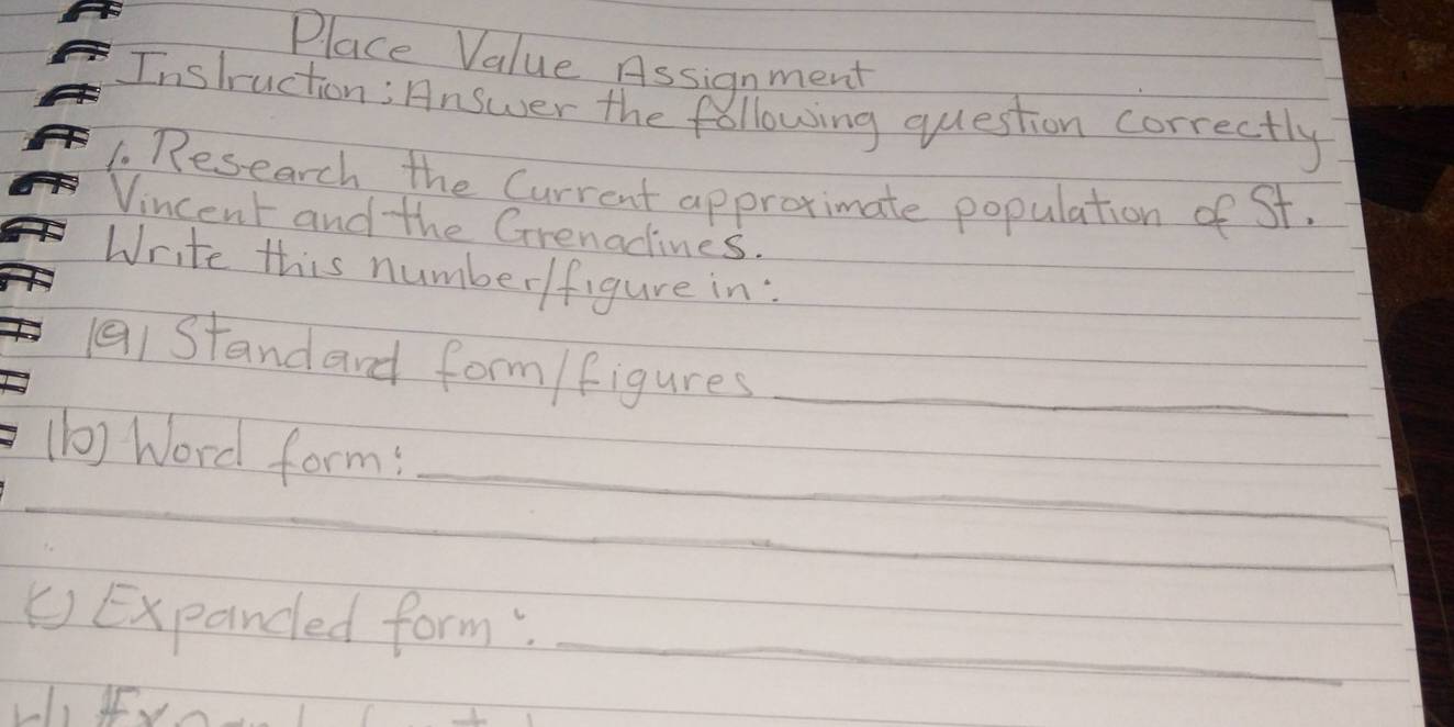 Place Value Assignment 
Instruction; Answer the following question correctly 
1. Research the Current approximate population of St. 
Vincent and the Grenadines. 
Write this number/figure in: 
(a1 Standard form /figures_ 
_ 
_ 
(b) Word form: 
_ 
() Expanded form;_ 
1, IUn