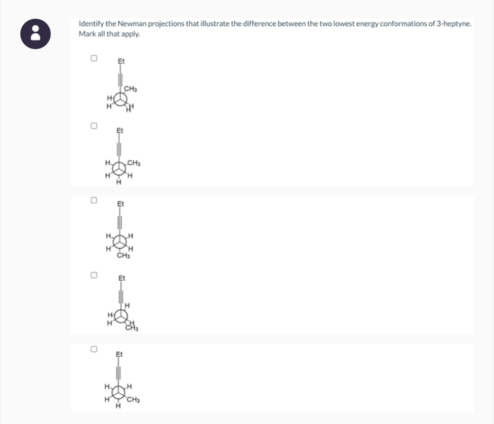 ldentify the Newman projections that illustrate the difference between the two lowest energy conformations of 3-heptyne.
Mark all that apply.
Et
CH_3
H
H H
Et
H、 CH_3
H H
H
Et
H
H
H _CH_3
Et
H、 H
H CH_3
H