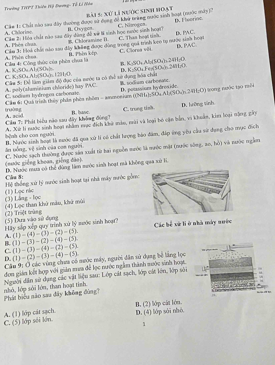Trường THPT Thiên Hộ Dương- Tổ Lí Hóa
bài 5: xử lí nước sinh hoạt
Câu 1: Chất nảo sau dây thường được sử dụng để khữ trùng nước sinh hoạt (nước máy)?
A. Chlorine. B. Oxygen. C. Nitrogen. D. Fluorine.
Câu 2: Hóa chất nào sau dây dùng để xử lí sinh học nước sinh hoạt?
A. Phèn chua. B. Chloramine B. C. Than hoạt tính. D. PAC.
Câu 3: Hoá chất nào sau dây không được dùng trong quá trình keo tụ nước sinh hoạt
A. Phèn chua. B. Phèn kép. C. Clorua vôi. D. PAC.
Câu 4: Công thức của phèn chua là
B. K_2SO_4.Al_2(SO_4)_3.24H_2O.
A. K_2SO_4.Al_2(SO_4)_3.
D. K_2SO_4.Fe_2(SO_4)_3.24H_2O.
C. K_2SO_4.Al_2(SO_4)_3.12H_2O.
Câu 5: Để làm giảm độ đục của nước ta có thể sử dụng hóa chất
A. poly(aluminium chloride) hay PAC. B. sodium carbonate.
C. sodium hydrogen carbonate. D. potassium hydroxide.
*  Câu 6: Quá trình thủy phân phèn nhôm - ammonium ((NH_4)_2SO_4.Al_2(SO_4)_3.24H_2O) trong nước tạo môi
D. lưỡng tính.
trường C. trung tinh.
A. acid. B. base.
Câu 7: Phát biểu nào sau đây không đúng?
A. Xử lí nước sinh hoạt nhằm mục đích khử màu, mùi và loại bỏ cặn bần, vi khuần, kim loại nặng gây
B. Nước sinh hoạt là nước đã qua xử lí có chất lượng bảo đảm, đáp ứng yêu cầu sử dụng cho mục đích
bệnh cho con người.
ăn uống, vệ sinh của con người.
C. Nước sạch thường được sản xuất từ hai nguồn nước là nước mặt (nước sông, ao, hồ) và nước ngầm
(nước giếng khoan, giếng dào).
D. Nước mưa có thể dùng làm nước sinh hoạt mà không qua xử lí.
Câu 8:
Hệ thống xử lý nước sinh hoạt tại nhà máy nước gồm:
(1) Lọc rác
(3) Lắng - lọc
(4) Lọc than khử màu, khử mùi
(2) Triệt trùng
(5) Đưa vào sử dụng
Hãy sắp xếp quy trình xử lý nước sinh hoạt?
Các bể xử lí ở nhà
(1)-(4)-(3)-(2)-(5).
A. (1)-(3)-(2)-(4)-(5).
B.
C. (1)-(3)-(4)-(2)-(5).
D. (1)-(2)-(3)-(4)-(5).
Câu 9: Ở các vùng chưa có nước máy, người dân sử dụng bề lắng lọc
đơn giản kết hợp với giàn mưa để lọc nước ngầm thành nước sinh hoạt.
Người dân sử dụng các vật liệu sau: Lớp cát sạch, lớp cát lớn, lớp sỏi
nhỏ, lớp sỏi lớn, than hoạt tính.
Phát biểu nào sau đây không đúng?
B. (2) lớp cát lớn.
A. (1) lớp cát sạch.
C. (5) lớp sỏi lớn. D. (4) lớp sỏi nhỏ.
1