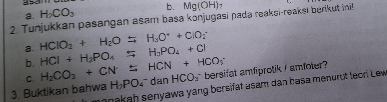 asan 
a. H_2CO_3
b. Mg(OH)_2
C 
2. Tunjukkan pasangan asam basa konjugasi pada reaksi-reaksi berikut ini! 
a. HCIO_2+H_2Oxrightarrow H_3O^++CIO_2^(-
b. HCl+H_2)PO_4rightarrow H_3PO_4+Cl^-
C. H_2CO_3+CN^-rightarrow HCN+HCO_3^(-
3. Buktikan bahwa H_2)PO_4^-danHCO_3^- bersifat amfiprotik / amfoter? 
anakah senyawa yang bersifat asam dan basa menurut teori Lew