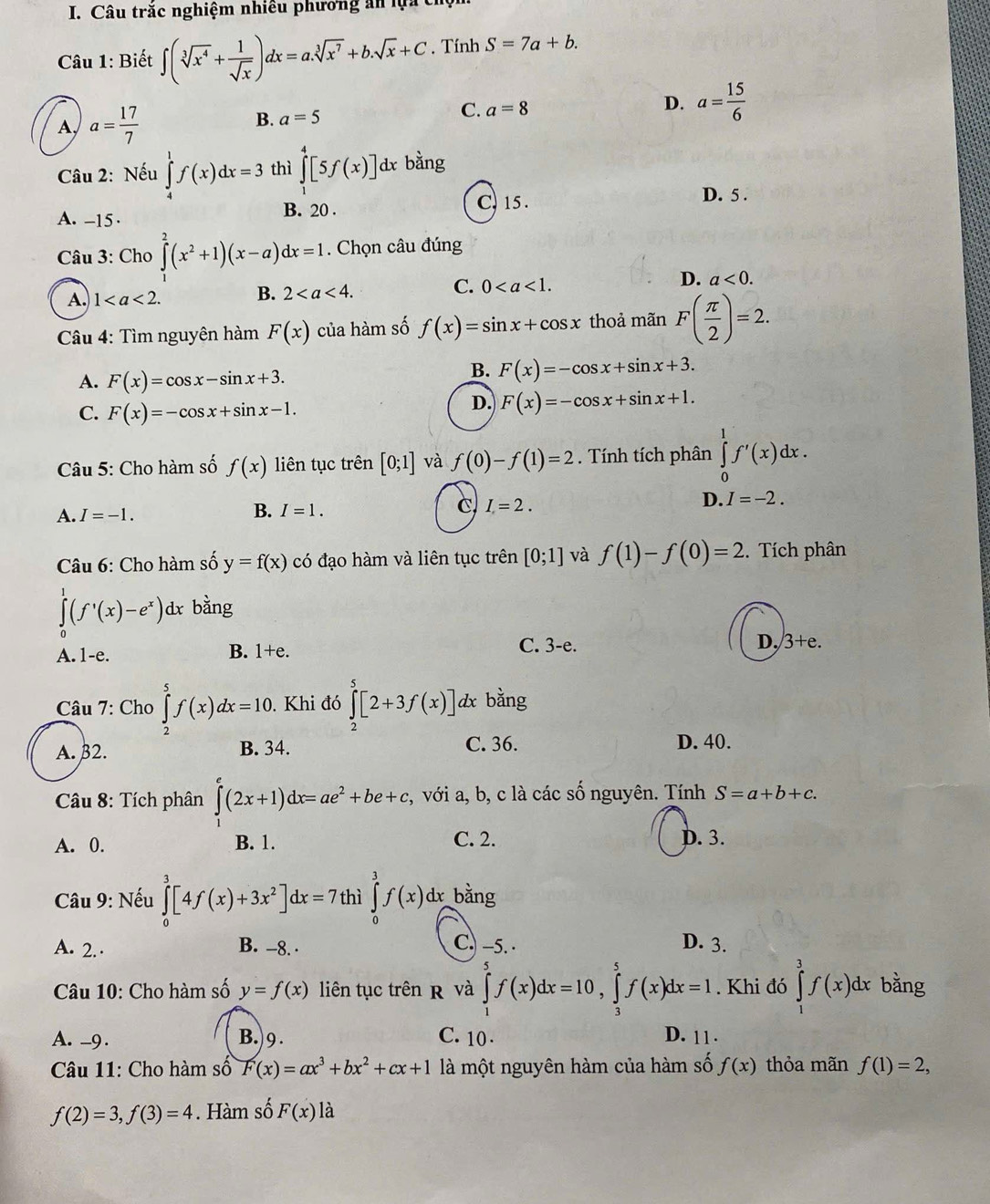 Câu trăc nghiệm nhiều phương ăn lựa cỉ
Câu 1: Biết ∈t (sqrt[3](x^4)+ 1/sqrt(x) )dx=a.sqrt[3](x^7)+b.sqrt(x)+C. Tính S=7a+b.
A, a= 17/7 
B. a=5
C. a=8
D. a= 15/6 
Câu 2: Nếu ∈tlimits _4^(1f(x)dx=3 thì ∈tlimits _1^4[5f(x)] dx bằng
A. -15 · B. 20 .
C. 15 . D. 5 .
Câu 3: Cho ∈tlimits ^2)(x^2+1)(x-a)dx=1 Chọn câu đúng
C. 0
D. a<0.
A. 1
B. 2
Câu 4: Tìm nguyên hàm F(x) của hàm số f(x)=sin x+cos x thoả mãn F( π /2 )=2.
A. F(x)=cos x-sin x+3.
B. F(x)=-cos x+sin x+3.
C. F(x)=-cos x+sin x-1.
D. F(x)=-cos x+sin x+1.
Câu 5: Cho hàm số f(x) liên tục trên [0;1] và f(0)-f(1)=2. Tính tích phân ∈tlimits _0^(1f'(x)dx.
A. I=-1. B. I=1. C I=2. D. I=-2.
Câu 6: Cho hàm số y=f(x) có đạo hàm và liên tục trên [0;1] và f(1)-f(0)=2.  Tích phân
∈tlimits _0^1(f'(x)-e^x)) dx bằng
A.1-e. B. 1+e.
C. 3-e. D, 3+e.
Câu 7: Cho ∈tlimits _2^(5f(x)dx=10.. Khi đó ∈tlimits _2^5[2+3f(x)] dx bằng
A. β2. B. 34. C. 36. D. 40.
Câu 8: Tích phân ∈tlimits _0^e(2x+1)dx=ae^2)+be+c, ,, với a, b, c là các số nguyên. Tính S=a+b+c.
A. 0. B. 1. C. 2. D. 3.
Câu 9: Nếu ∈tlimits _0^(3[4f(x)+3x^2)]dx=7 thì ∈tlimits _0^(3f(x)dx bằng
C. -5. ·
A. 2.· B. -8. . D. 3.
Câu 10: Cho hàm số y=f(x) liên tục trên R và ∈tlimits _1^5f(x)dx=10,∈tlimits _3^5f(x)dx=1.  Khi đó ∈tlimits _1^3f(x)dx bằng
A. -9 . B.)9. C. 10 . D. 11 .
Câu 11: Cho hàm số F(x)=ax^3)+bx^2+cx+1 là một nguyên hàm của hàm số f(x) thỏa mãn f(1)=2,
f(2)=3,f(3)=4. Hàm số F(x) là