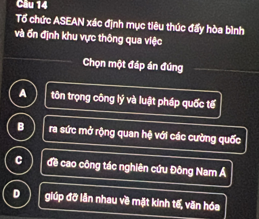 Tổ chức ASEAN xác định mục tiêu thúc đẩy hòa bình
và ổn định khu vực thông qua việc
Chọn một đáp án đúng
A tôn trọng công lý và luật pháp quốc tế
B ra sức mở rộng quan hệ với các cường quốc
C đề cao công tác nghiên cứu Đông Nam Á
D giúp đỡ lẫn nhau về mặt kinh tế, văn hóa