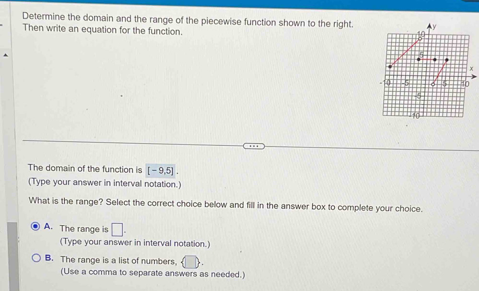 Determine the domain and the range of the piecewise function shown to the right. ^y
Then write an equation for the function.
10
5
x
- 10 -5 5 40
5
10
The domain of the function is [-9,5]. 
(Type your answer in interval notation.)
What is the range? Select the correct choice below and fill in the answer box to complete your choice.
A. The range is □. 
(Type your answer in interval notation.)
B. The range is a list of numbers,   
(Use a comma to separate answers as needed.)