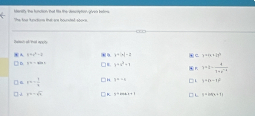 identify the function that fits the description given below.
The four functions that are bounded above.
Select all that apply
A y=e^x-2
B. y=|x|-2 C. y=(x+2)^3
D. y=-sin x y=x^3+1
B
R y=2- 4/1+e^(-x) 
0. y=- 1/x 
N. y=-x y=(x-1)^2
y=-sqrt(x)
K. y=cos x+1 L y=ln t(x+1)