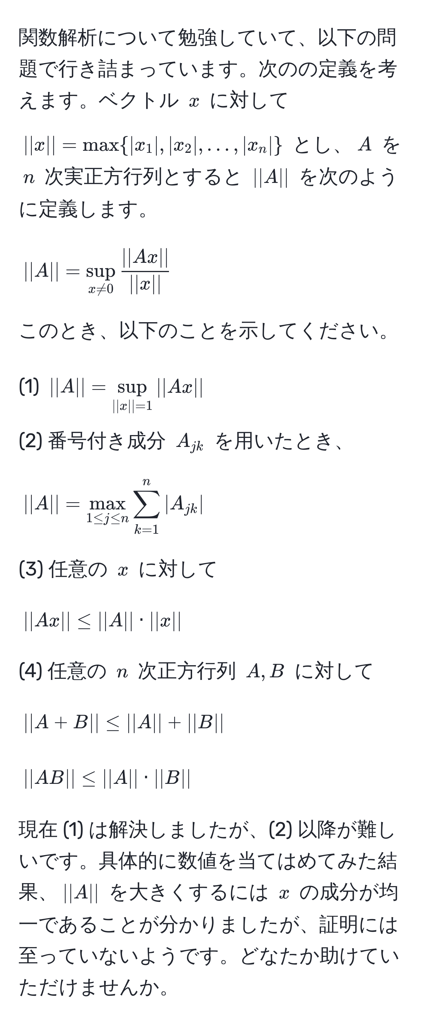 関数解析について勉強していて、以下の問題で行き詰まっています。次のの定義を考えます。ベクトル $x$ に対して $||x|| = max  |x_1|, |x_2|, ..., |x_n| $ とし、$A$ を $n$ 次実正方行列とすると $||A||$ を次のように定義します。  
$$ ||A|| = sup_x != 0  ||Ax||/||x||  $$  
このとき、以下のことを示してください。
  
(1) $||A|| = sup_||x||=1 ||Ax||$  
(2) 番号付き成分 $A_jk$ を用いたとき、  
$$ ||A|| = max_1 ≤ j ≤ n sum_(k=1)^n |A_jk| $$  
(3) 任意の $x$ に対して  
$$ ||Ax|| ≤ ||A|| · ||x|| $$  
(4) 任意の $n$ 次正方行列 $A, B$ に対して  
$$ ||A + B|| ≤ ||A|| + ||B|| $$
$$ ||AB|| ≤ ||A|| · ||B|| $$

現在 (1) は解決しましたが、(2) 以降が難しいです。具体的に数値を当てはめてみた結果、$||A||$ を大きくするには $x$ の成分が均一であることが分かりましたが、証明には至っていないようです。どなたか助けていただけませんか。