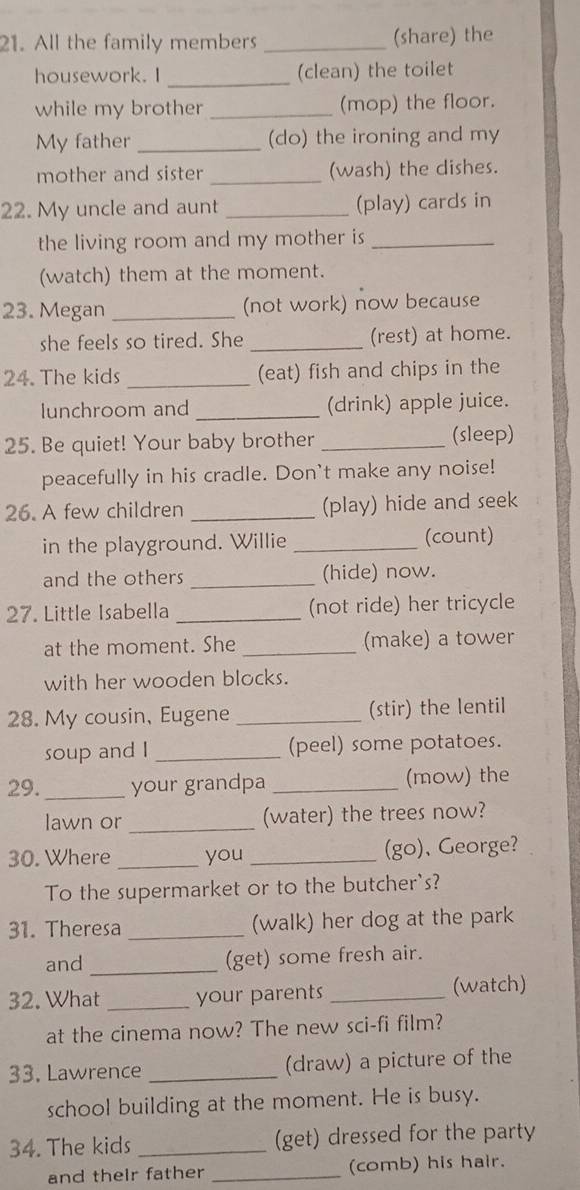 All the family members _(share) the 
_ 
housework. I (clean) the toilet 
while my brother _(mop) the floor. 
My father _(do) the ironing and my 
mother and sister _(wash) the dishes. 
22. My uncle and aunt _(play) cards in 
the living room and my mother is_ 
(watch) them at the moment. 
23. Megan _(not work) now because 
she feels so tired. She _(rest) at home. 
24. The kids _(eat) fish and chips in the 
lunchroom and _(drink) apple juice. 
25. Be quiet! Your baby brother _(sleep) 
peacefully in his cradle. Don't make any noise! 
26. A few children _(play) hide and seek 
in the playground. Willie _(count) 
and the others _(hide) now. 
27. Little Isabella _(not ride) her tricycle 
at the moment. She _(make) a tower 
with her wooden blocks. 
28. My cousin, Eugene _(stir) the lentil 
soup and I _(peel) some potatoes. 
29. _your grandpa _(mow) the 
lawn or _(water) the trees now? 
30. Where _you _(go)、 George? 
To the supermarket or to the butcher's? 
31. Theresa _(walk) her dog at the park 
and _(get) some fresh air. 
32. What _your parents _(watch) 
at the cinema now? The new sci-fi film? 
33. Lawrence _(draw) a picture of the 
school building at the moment. He is busy. 
34. The kids _(get) dressed for the party 
and their father _(comb) his hair.