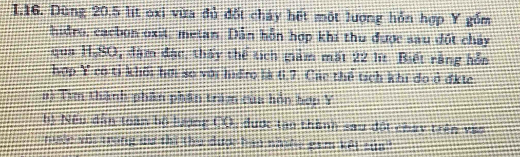 Dùng 20.5 lit oxi vừa đủ đốt cháy hết một lượng hỗn hợp Y gồm 
hidro, cacbon oxit, metan. Dẫn hỗn hợp khí thu được sau dốt cháy 
qua H,SO, đậm đặc, thấy thể tích giảm mất 22 lít. Biết rằng hỗn 
hợp Y cô tỉ khôi hơi sọ với hidro là 6, 7. Các thể tích khí do ở đkte. 
a) Tim thành phần phần trăm của hồn hợp Y 
b) Nếu dẫn toàn bộ lượng CO, được tạo thành sau đốt chây trên vào 
nước với trong dư thi thu được bao nhiệu gam kết tủa?