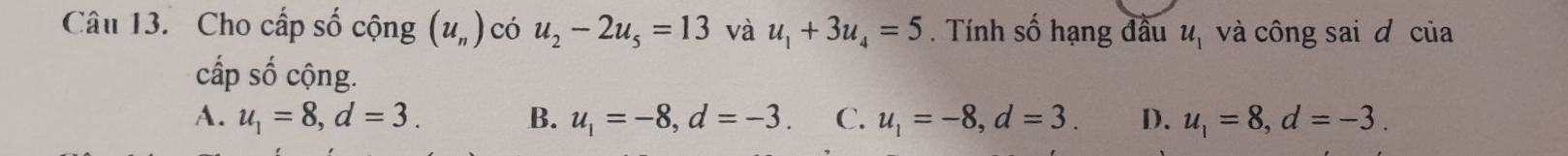 Cho cấp số cộng (u_n) có u_2-2u_5=13 và u_1+3u_4=5. Tính số hạng đầu u_1 và công sai đ của
cấp Shat O cộng.
A. u_1=8, d=3. B. u_1=-8, d=-3. C. u_1=-8, d=3. D. u_1=8, d=-3.