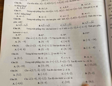 Câu 16, Cho bốn điểm A(1;-2),B(0;3),C(-3;4),D(-1;8) Ba cện  
A-
là thắng hàng? A. A, B,C . B. B,C,D .
C. A, B, D D. A,C, D .
R/5
Câu 17,  Trong mặt phẳng Oxy, cho A(m-1,2),B(2,5-2m) và C(m-3,4). Tìm giá trị m đễ
Cl
A, B,C thắng hàng? D. m=1.
A. m=3. B. m=2. C. m=-2.
Câu 18. Trong mặt phẳng Oxy cho tam giác ABC biết A(1;-1),B(5;-3),C(0;1). Tính chú vi tam Câu
AB
giác ABC . 3sqrt(5)+sqrt(41).
A. 5sqrt(3)+3sqrt(5). B. 5sqrt(2)+3sqrt(3). C. 5sqrt(3)+sqrt(41). D.
Câu 19, Trong mặt phẳng Oxy cho haivecto à và ở biết vector a=(1;-2),vector b=(-1;-3). Tính góc giữa C
th
haivecto a và vector b.
A. 45°. B. 60°. C 30°. D. 135°.
Câu 20, Cho vector a=(-1;2),vector b=(5;-7) Tim tọa độ của vector a-b. (-5;-14).
A. (6;-9) B. (4;-5) C. (-6,9) D.
Câu 21. Cho vector a=(3;-4),vector b=(-1;2) Tim tọa độ của vector a+b
A. (-4;6) B. (2;-2) C. (4;-6) D. (-3;-8)
Câu 22. Trong hệ trục tọa độ (0,k)) tọa độ i+j l:
A. (0,1). B. (1;-1) C. (-1;1) D. (1;1)
Câu 23. Trong mặt phẳng Oxy cho vector a=(-1;3),vector b=(5;-7). Tọa độ vectơ 3a-2b là:
A. (6;-19). B. (13;-29). C. (-6;10). D. (-13;23).
Câu 24, Cho vector a(2;7),vector b(-3;5).  Tọa độ của vécto vector a-vector b là.
A. (5,2). B. (-1;2). C. (-5;-2). D. (5;-2).
Câu 25. Cho a(3;-4),vector b(-1;2) Tọa độ của vécto vector a+2vector b11
A. (-4;6). B. (4;-6). C. (1;0). D. (0;1).