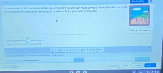 4 3AP.11 Question Help .
Nadia measures the perimeter of her square picture so she can make a wood frame. Find the perimete
of the picture in centimeters. Remember, the formula for perimeter is P=4* s
0 5 c o n tim e t er 
The perimeter is □ centimeters
(Type a wholr number tv a decimal.)
1 r 5 #1 0, Mona
Emer your arws in the anower bok and then click Check Answer
All parts showing Caric 4 
Roviow Progress Question 11 afts
1o 4 4.34