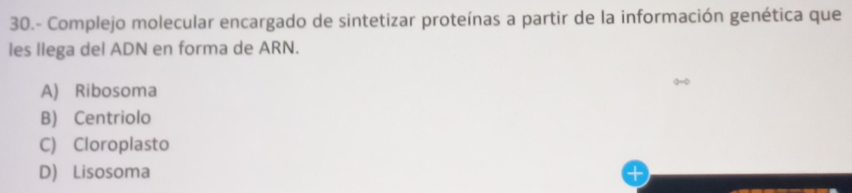 30.- Complejo molecular encargado de sintetizar proteínas a partir de la información genética que
les llega del ADN en forma de ARN.
A) Ribosoma
B) Centriolo
C) Cloroplasto
D) Lisosoma