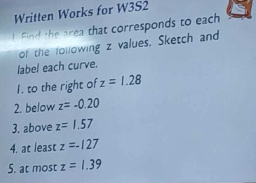 Written Works for W3S2 
l. Find the area that corresponds to each 
of the following z values. Sketch and 
label each curve. 
I. to the right of z=1.28
2. below z=-0.20
3. above z=1.57
4. at least z=-127
5. at most z=1.39