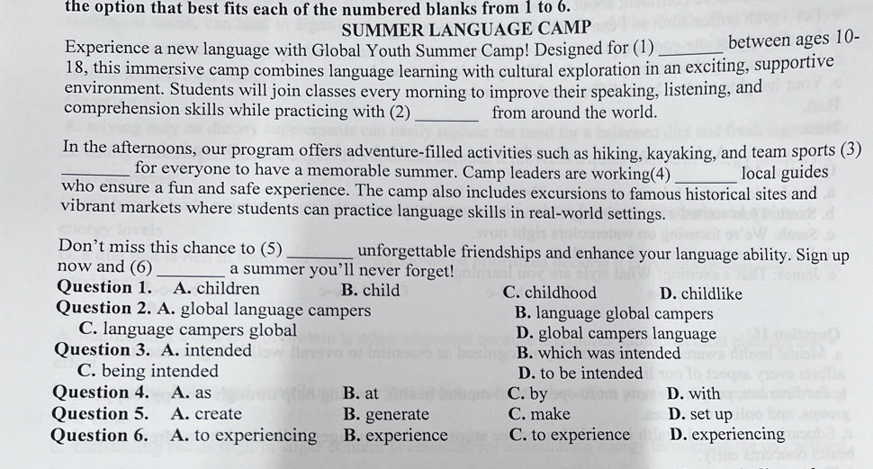 the option that best fits each of the numbered blanks from 1 to 6.
SUMMER LANGUAGE CAMP
Experience a new language with Global Youth Summer Camp! Designed for (1) _between ages 10 -
18, this immersive camp combines language learning with cultural exploration in an exciting, supportive
environment. Students will join classes every morning to improve their speaking, listening, and
comprehension skills while practicing with (2)_ from around the world.
In the afternoons, our program offers adventure-filled activities such as hiking, kayaking, and team sports (3)
_for everyone to have a memorable summer. Camp leaders are working(4) _local guides
who ensure a fun and safe experience. The camp also includes excursions to famous historical sites and
vibrant markets where students can practice language skills in real-world settings.
Don’t miss this chance to (5)_ unforgettable friendships and enhance your language ability. Sign up
now and (6) _a summer you’ll never forget!
Question 1. A. children B. child C. childhood D. childlike
Question 2. A. global language campers B. language global campers
C. language campers global D. global campers language
Question 3. A. intended B. which was intended
C. being intended D. to be intended
Question 4. A. as B. at C. by D. with
Question 5. A. create B. generate C. make D. set up
Question 6. A. to experiencing B. experience C. to experience D. experiencing