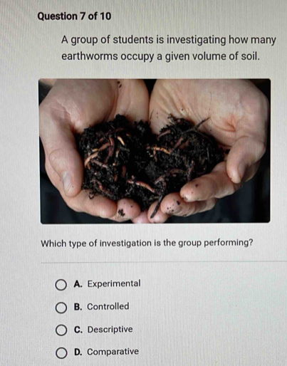 A group of students is investigating how many
earthworms occupy a given volume of soil.
Which type of investigation is the group performing?
A. Experimental
B. Controlled
C. Descriptive
D. Comparative