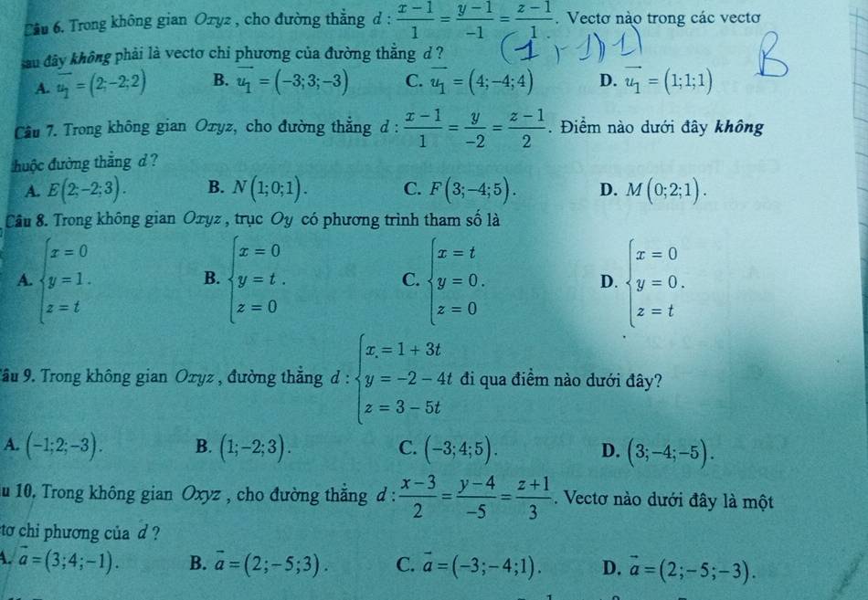 ầu 6. Trong không gian Оxyz , cho đường thẳng d :  (x-1)/1 = (y-1)/-1 = (z-1)/1. .Vectơ nào trong các vectơ
sau đây không phải là vectơ chi phương của đường thăng d ?
A. overline u_1=(2;-2;2) B. vector u_1=(-3;3;-3) C. vector u_1=(4;-4;4) D. vector u_1=(1;1;1)
Cầu 7. Trong không gian Oxyz, cho đường thắng d :  (x-1)/1 = y/-2 = (z-1)/2 . Điểm nào dưới đây không
đuộc đường thắng d ?
A. E(2;-2;3). B. N(1;0;1). C. F(3;-4;5). D. M(0;2;1).
Câu 8. Trong không gian Oxyz , trục Oy có phương trình tham số là
A. beginarrayl x=0 y=1. z=tendarray. beginarrayl x=0 y=t. z=0endarray. beginarrayl x=t y=0. z=0endarray. D. beginarrayl x=0 y=0, z=tendarray.
B.
C.
Tầu 9. Trong không gian Oxyz , đường thẳng d: beginarrayl x=1+3t y=-2-4t z=3-5tendarray. đi qua điềm nào dưới đây?
A. (-1;2;-3). B. (1;-2;3). (-3;4;5). D. (3;-4;-5).
C.
au 10. Trong không gian Oxyz , cho đường thẳng d :  (x-3)/2 = (y-4)/-5 = (z+1)/3 . Vectơ nào dưới đây là một
to chi phương của d ?
A. vector a=(3;4;-1). B. vector a=(2;-5;3). C. vector a=(-3;-4;1). D. vector a=(2;-5;-3).