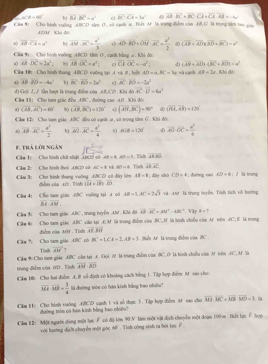 ACB=60° b) overline BA· overline BC=a^2 c) vector BC· vector CA=3a^2. d) vector AB· vector BC+vector BC· vector CA+vector CA· vector AB=-4a^2
Câu 8: Cho hình vuông ABCD tâm O, có cạnh a. Biết M là trung điểm của AB,G là trọng tâm tam giác
ADM . Khi đó:
a) vector AB· vector CA=a^2 b) vector AM· vector AC= a^2/3  c) vector AD· vector BD+vector OM· vector AC= a^2/2  d) (overline AB+overline AD)(overline BD+overline BC)=a^2
Câu 9: Cho hình vuông ABCD tâm O , cạnh bằng a . Khì đó:
a) vector AB· vector DC=2a^2 b) vector AB· vector OC=a^2; c) vector CA· vector OC=-a^2; d) (vector AB+vector AD)· (vector BC+vector BD)=a^2
Câu 10: Cho hình thang ABCD vuông tại A và B , biết AD=a,BC=3a và cạnh AB=2a. Khi đó:
a) overline AB· overline BD=-4a^2 b) vector BC· vector BD=2a^2 c) vector AC· vector BD=-2a^2
d) Gọi I, J lần lượt là trung điểm của AB,CD . Khi ở 16 vector AC· vector IJ=6a^2
Câu 11: Cho tam giác đều ABC , đường cao AH . Khi đó:
a) (vector AB,vector AC)=60° b) (vector AB,vector BC)=120° c) (overline AH,overline BC)=90° d) (vector HA,vector AB)=120°
Câu 12: Cho tam giác ABC đều có cạnh a, có trọng tâm G . Khi đó:
a) overline AB· overline AC= a^2/2  b) overline AG· overline AC= a^2/4  c) AGB=120° d) overline AG· overline GC= a^2/6 
f. tRả LờI ngán f
Câu 1: Cho hình chữ nhật ABCD có AB=8,AD=5. Tích vector AB.vector BD.
Câu 2: Cho hình thoi ABCD có AC=8 và BD=6. Tính vector AB.vector AC.
Câu 3: Cho hình thang vuông ABCD có đáy lớn AB=8; đáy nhỏ CD=4; dường cao AD=6;  là trung
điểm của AD . Tính (vector IA+vector IB)· vector ID.
Câu 4: Cho tam giác ABC vuông tại A có AB=1,AC=2sqrt(3) và AM là trung tuyến. Tính tích vô hướng
overline BA· overline AM.
Câu 5: Cho tam giác ABC , trung tuyến AM . Khi đó vector AB· vector AC=AM^2-kBC^2. Vậy k=?
Câu 6: Cho tam giác ABC cân tại A;M là trung điểm của BC,H là hình chiếu của M trên AC;E là trung
điểm của MH . Tính vector AE.vector BH
Câu 7: Cho tam giác ABC có BC=1,CA=2,AB=3. Biết M là trung điểm của BC .
Tính overline (AM)^2
Câu 9: Cho tam giác ABC cân tại A. Gọi H là trung điểm của BC,D là hình chiếu của H trên AC,M là
trung điểm của HD . Tính overline AM· overline BD
Câu 10: Cho hai điểm A, B cố định có khoảng cách bằng 1. Tập hợp điểm M sao cho:
overline MA· overline MB= 3/4  là đường tròn có bán kính bằng bao nhiêu?
Câu 11: Cho hình vuông ABCD cạnh 1 và số thực 3. Tập hợp điểm M sao cho overline MA· overline MC+overline MB· overline MD=3. là
đường tròn có bán kính bằng bao nhiêu?
Câu 12: Một người dùng một lực F có độ lớn 90 N làm một vật dịch chuyển một đoạn 100 m . Biết lực F hợp
với hướng dịch chuyển một góc 60°. Tính công sinh ra bởi lực F .