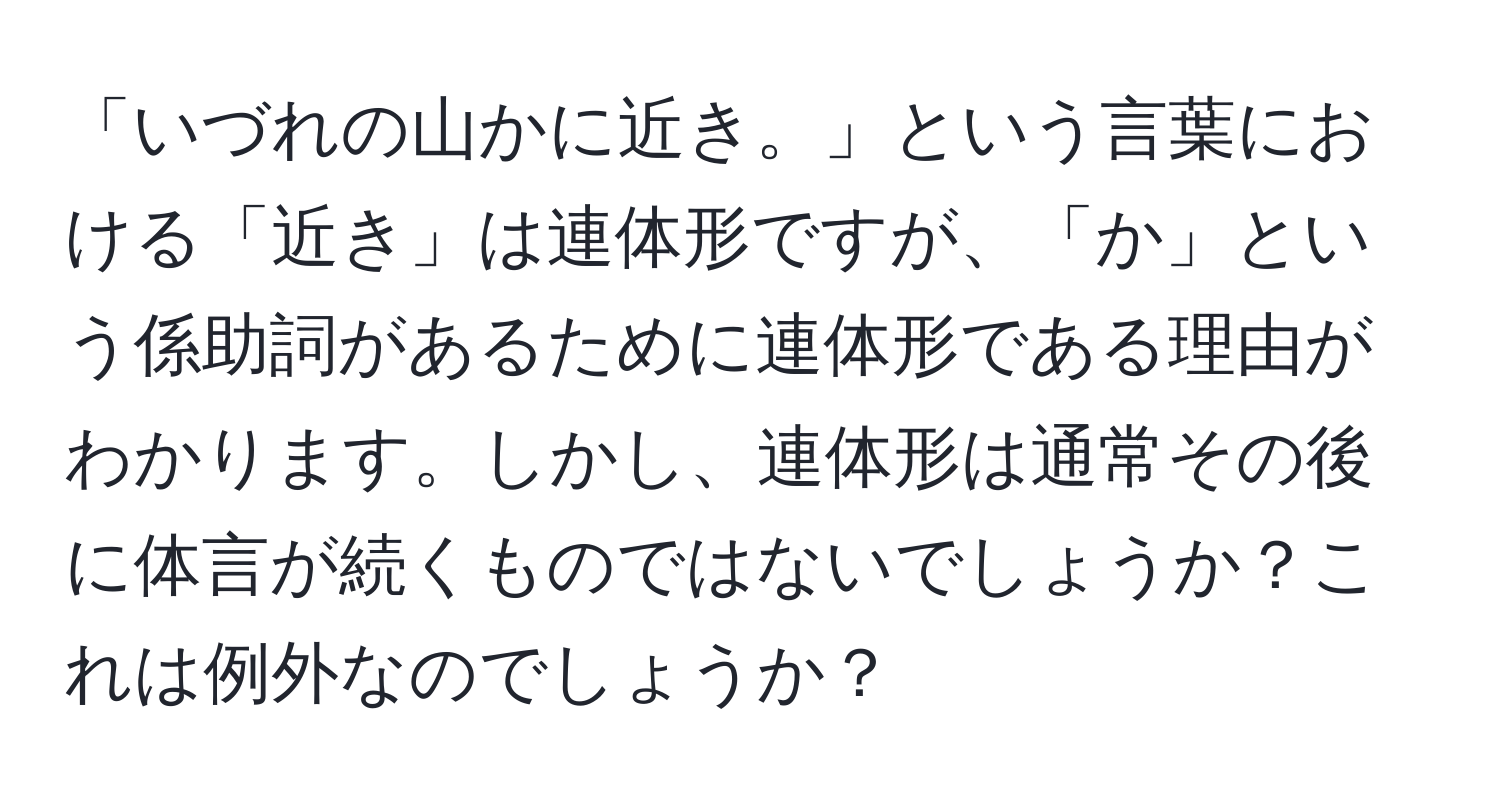 「いづれの山かに近き。」という言葉における「近き」は連体形ですが、「か」という係助詞があるために連体形である理由がわかります。しかし、連体形は通常その後に体言が続くものではないでしょうか？これは例外なのでしょうか？