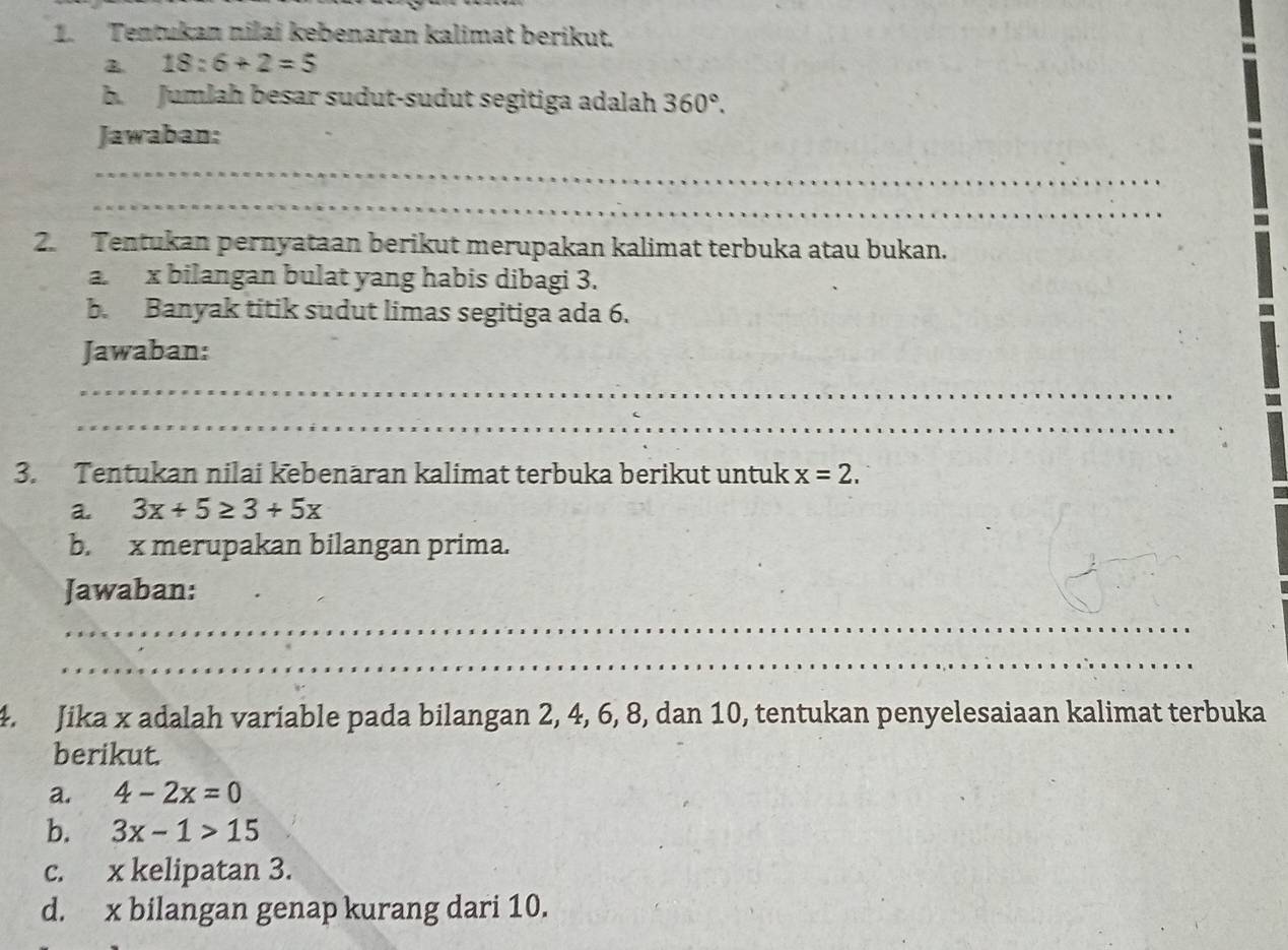 Tentukan nilai kebenaran kalimat berikut.
18:6+2=5
b. Jumlah besar sudut-sudut segitiga adalah 360°. 
Jawaban: 
_ 
_ 
2. Tentukan pernyataan berikut merupakan kalimat terbuka atau bukan. 
a. x bilangan bulat yang habis dibagi 3. 
b. Banyak titik sudut limas segitiga ada 6. 
Jawaban: 
_ 
_ 
3. Tentukan nilai kebenäran kalimat terbuka berikut untuk x=2. 
a. 3x+5≥ 3+5x
b. x merupakan bilangan prima. 
Jawaban: 
_ 
_ 
4. Jika x adalah variable pada bilangan 2, 4, 6, 8, dan 10, tentukan penyelesaiaan kalimat terbuka 
berikut. 
a. 4-2x=0
b. 3x-1>15
c. x kelipatan 3. 
d. x bilangan genap kurang dari 10.