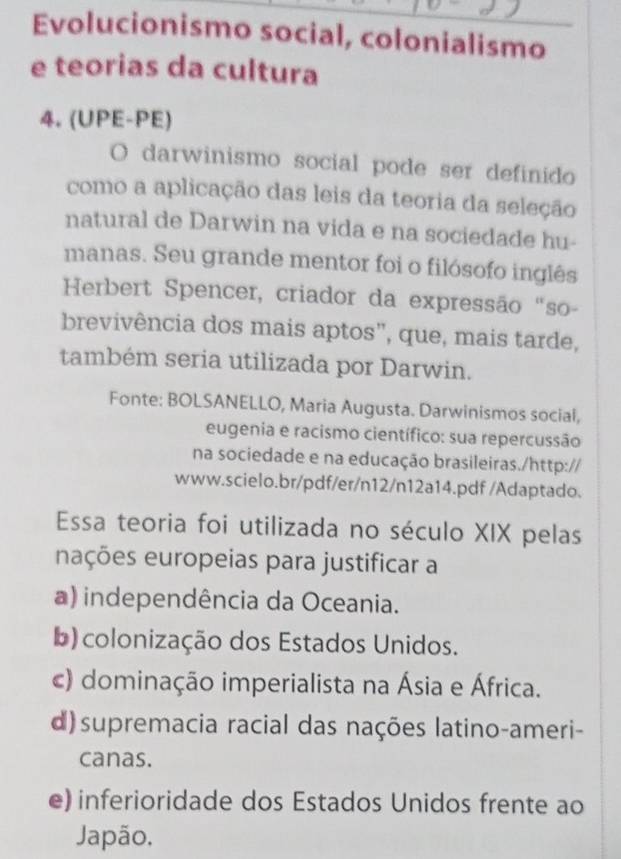 Evolucionismo social, colonialismo
e teorias da cultura
4. (UPE-PE)
O darwinismo social pode ser definido
como a aplicação das leis da teoria da seleção
natural de Darwin na vida e na sociedade hu-
manas. Seu grande mentor foi o filósofo inglês
Herbert Spencer, criador da expressão "so-
brevivência dos mais aptos”, que, mais tarde,
também seria utilizada por Darwin.
Fonte: BOLSANELLO, Maria Augusta. Darwinismos social,
eugenia e racismo científico: sua repercussão
na sociedade e na educação brasileiras./http://
www.scielo.br/pdf/er/n12/n12a14.pdf /Adaptado.
Essa teoria foi utilizada no século XIX pelas
nações europeias para justificar a
a) independência da Oceania.
b) colonização dos Estados Unidos.
c) dominação imperialista na Ásia e África.
d)supremacia racial das nações latino-ameri-
canas.
e) inferioridade dos Estados Unidos frente ao
Japão,