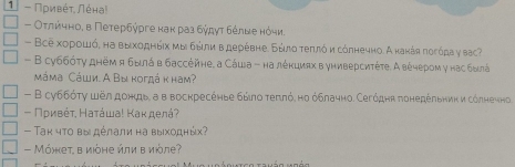 1 - Πρивέτ, Λέна! 
- Οτлπίήηηоη в Πетербύрге κаκ раз бύдγτ δόлωе нόηи. 
- Все хοροшό, на выхοднήιх μы бώιли вдеρέвне. Бώлο τеππό и сόлнечно. А канάя ποгόда у ваς? 
- В суббότу днём я былά в бассейне. а Сάца - на лέκциях в универсиτέτе. А вέηером γ нас быά 
mámа Cάши. Α Βы κогдά κ наm? 
- Β суббότγ шел дондь, а в воскресеηье быπο τеππό, но όблачно. Сегόдня πонедέльниκи сόлнечно, 
- Πρивέτ, Нατάωа! Κаκ делά? 
- Τаκ чτο вы дέлаπи на выхοднώς? 
- Μόжет, в иόне ήли в иὸле?