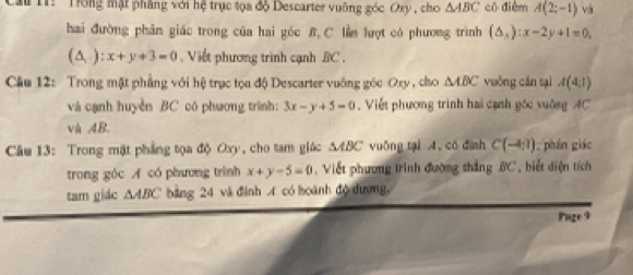 T: 'Trong mật phẳng với hệ trục tọa độ Descarter vuông góc Oxy , cho △ ABC có điểm A(2;-1) và 
hai đường phân giác trong của hai góc B.C lin luợt có phương trình (△ ,):x-2y+1=0,
(△ ,):x+y+3=0 Viết phương trình cạnh BC. 
Cầu 12: Trong mặt phẳng với hệ trục tọa độ Descarter vuống góc Oxy , cho △ ABC vuông cán tại A(4,1)
và cạnh huyền BC có phương trình: 3x-y+5=0 , Viết phương trình hai cạnh góc vuông 4C
và AB. 
Câu 13: Trong mặt phẳng tọa độ Oxy, cho tam giác MÆBC vuông tại A, có đình C(-4:1). phán giáo 
trong góc A có phương trình x+y-5=0 , Viết phương trình đường thắng BC, biết diện tích 
tam gidc △ ABC bảng 24 và đình A có hoành độ dương, 
Page 9