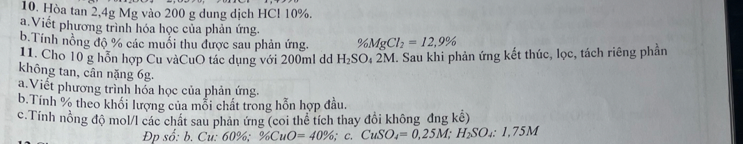 Hòa tan 2, 4g Mg vào 200 g dung dịch HCl 10%. 
a.Viết phương trình hóa học của phản ứng. 
b.Tính nồng độ % các muối thu được sau phản ứng. V_0MgCl_2=12,9%
11. Cho 10 g hỗn hợp Cu vàCuO tác dụng với 200ml dd H_2SO_4 2M. Sau khi phản ứng kết thúc, lọc, tách riêng phần 
không tan, cân nặng 6g. 
a.Viết phương trình hóa học của phản ứng. 
b.Tính % theo khối lượng của mỗi chất trong hỗn hợp đầu. 
c.Tính nồng độ mol/l các chất sau phản ứng (coi thể tích thay đồi không đng kể) 
Đp shat o:b. Cu: 60% % CuO=40% , ; C. CuSO_4=0,25M; H_2SO_4:1,75M