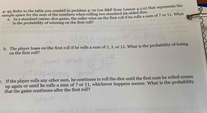 4-95 Refer to the table you created in problem 4-10 (on R&P from Lesson 4.2.0) that represents the 
sample space for the sum of the numbers when rolling two standard six-sided dice. 
a. In a standard casino dice game, the roller wins on the first roll if he rolls a sum of 7 or 11. What 
is the probability of winning on the first roll? 
b. The player loses on the first roll if he rolls a sum of 2, 3, or 12. What is the probability of losing 
on the first roll? 
c. If the player rolls any other sum, he continues to roll the dice until the first sum he rolled comes 
up again or until he rolls a sum of 7 or 11, whichever happens sooner. What is the probability 
that the game continues after the first roll?