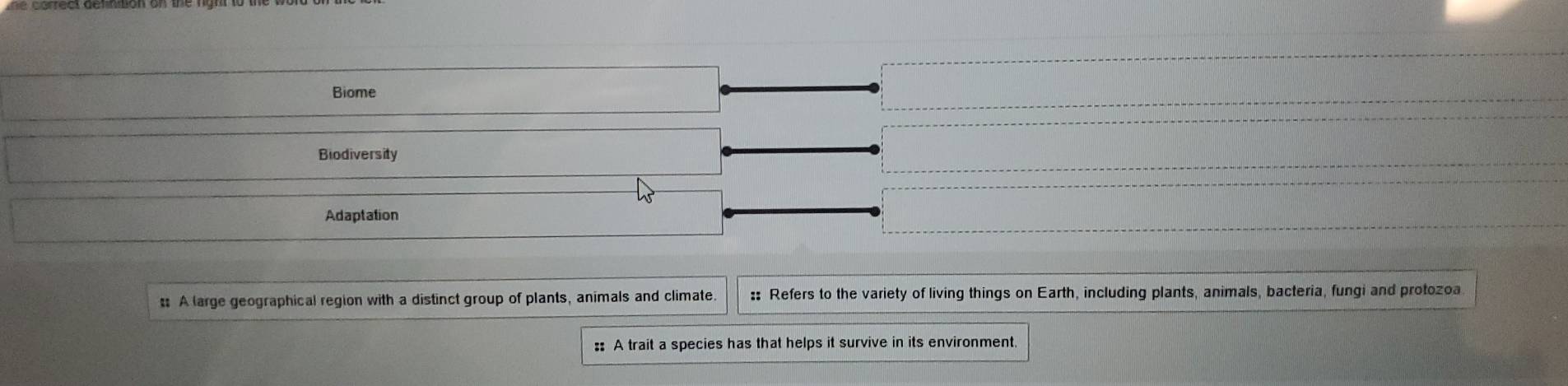 Biome 
Biodiversity 
Adaptation 
t A large geographical region with a distinct group of plants, animals and climate :: Refers to the variety of living things on Earth, including plants, animals, bacteria, fungi and protozoa 
:: A trait a species has that helps it survive in its environment.