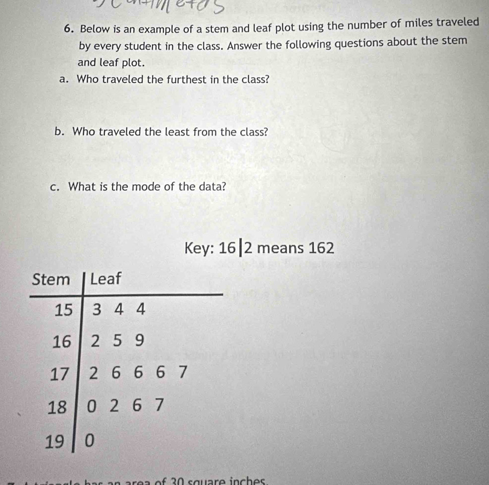 Below is an example of a stem and leaf plot using the number of miles traveled 
by every student in the class. Answer the following questions about the stem 
and leaf plot. 
a. Who traveled the furthest in the class? 
b. Who traveled the least from the class? 
c. What is the mode of the data? 
Key: 16| 2 means 162
of 3 0 square inches.