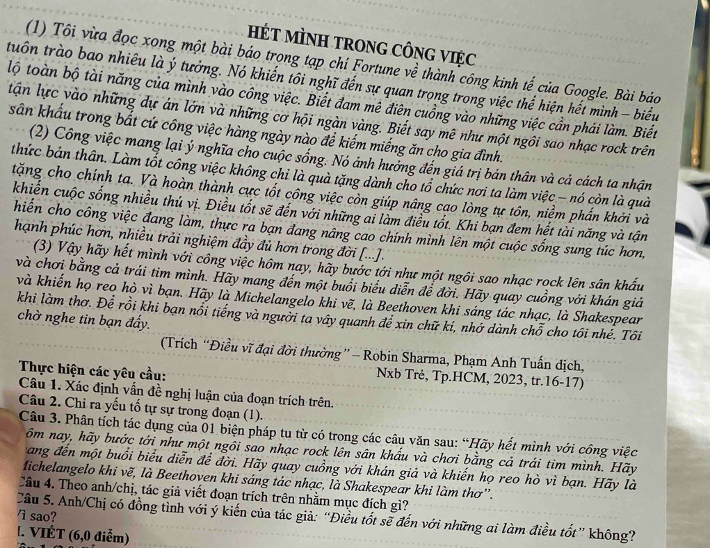 HÉT MÌNH TRONG CÔNG VIệC
(1) Tôi vừa đọc xong một bài báo trọng tạp chí Fortune về thành công kinh tế của Google. Bài báo
tuồn trào bao nhiêu là ý tưởng. Nó khiến tôi nghĩ đến sự quan trọng trong việc thể hiện hết mình - biểu
lộ toàn bộ tài năng của mình vào công việc. Biết đam mê điên cuồng vào những việc cần phái làm. Biết
tận lực vào những dự án lớn và những cơ hội ngàn vàng. Biết say mê như một ngôi sao nhạc rock trên
sân khẩu trong bất cứ công việc hàng ngày nào để kiếm miếng ăn cho gia đình.
(2) Công việc mang lại ý nghĩa cho cuộc sống. Nó ảnh hưởng đến giá trị bản thân và cả cách ta nhận
thức bản thân. Làm tốt công việc không chi là quà tặng dành cho tổ chức nơi ta làm việc - nó còn là quả
tặng cho chính ta. Và hoàn thành cực tốt công việc còn giúp nâng cạo lòng tự tôn, niềm phần khởi và
khiến cuộc sống nhiều thủ vị. Điều tốt sẽ đến với những ai làm điều tốt. Khi bạn đem hết tài năng và tận
hiến cho công việc đang làm, thực ra bạn đang nâng cao chính mình lên một cuộc sống sung túc hơn,
hạnh phúc hơn, nhiều trải nghiệm đầy đủ hơn trong đời [...].
(3) Vậy hãy hết mình với công việc hôm nay, hãy bước tới như một ngôi sao nhạc rock lên sân khấu
và chơi bằng cả trái tim mình. Hãy mang đến một buổi biểu diễn để đời. Hãy quay cuồng với khán giả
và khiến họ reo hò vì bạn. Hãy là Michelangelo khi vẽ, là Beethoven khi sáng tác nhạc, là Shakespear
khi làm thơ. Để rồi khi bạn nổi tiếng và người ta vây quanh để xin chữ kí, nhớ dành chỗ cho tôi nhé. Tôi
chờ nghe tin bạn đấy.
(Trích “Điều vĩ đại đời thường” - Robin Sharma, Phạm Anh Tuấn dịch,
Thực hiện các yêu cầu:
Nxb Trẻ, Tp.HCM, 2023, tr.16-17)
Câu 1. Xác định vấn đề nghị luận của đoạn trích trên.
Câu 2. Chi ra yếu tố tự sự trong đoạn (1).
Câu 3. Phân tích tác dụng của 01 biện pháp tu từ có trong các câu văn sau: “Hãy hết mình với công việc
ôm nay, hãy bước tới như một ngôi sao nhạc rock lên sân khấu và chơi bằng cả trái tim mình. Hãy
ang đến một buổi biểu diễn để đời. Hãy quay cuồng với khán giả và khiến họ reo hò vì bạn. Hãy là
Michelangelo khi vẽ, là Beethoven khi sáng tác nhạc, là Shakespear khi làm thơ''.
Câu 4. Theo anh/chị, tác giả viết đoạn trích trên nhằm mục đích gì?
7 sao?
Câu 5. Anh/Chị có đồng tình với ý kiến của tác giả: “Điều tốt sẽ đến với những ai làm điều tốt” không?
[. VIÉT (6,0 điễm)