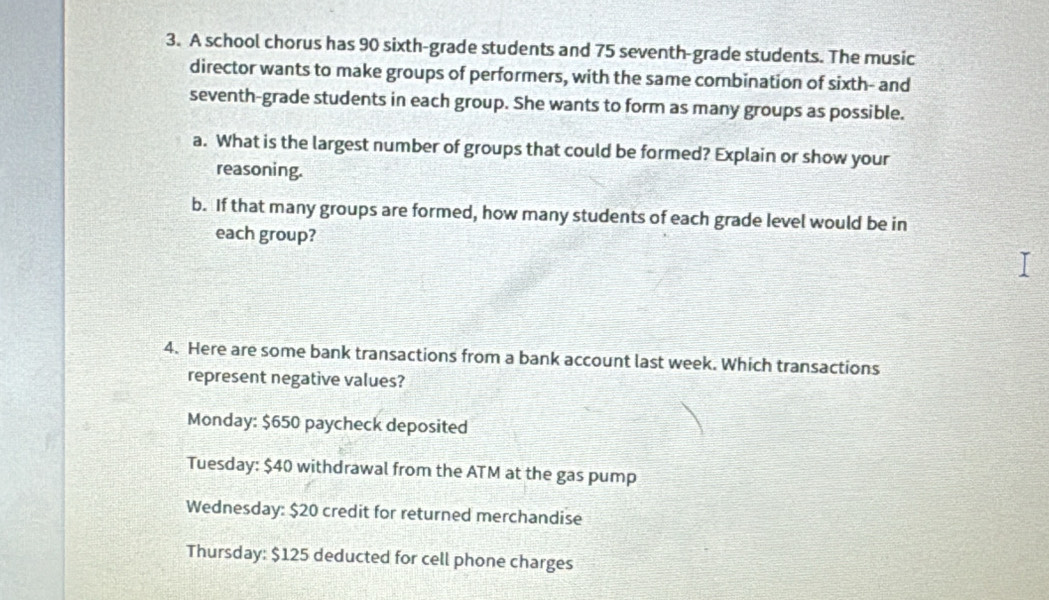 A school chorus has 90 sixth-grade students and 75 seventh-grade students. The music
director wants to make groups of performers, with the same combination of sixth- and
seventh-grade students in each group. She wants to form as many groups as possible.
a. What is the largest number of groups that could be formed? Explain or show your
reasoning.
b. If that many groups are formed, how many students of each grade level would be in
each group?
4. Here are some bank transactions from a bank account last week. Which transactions
represent negative values?
Monday: $650 paycheck deposited
Tuesday: $40 withdrawal from the ATM at the gas pump
Wednesday: $20 credit for returned merchandise
Thursday: $125 deducted for cell phone charges