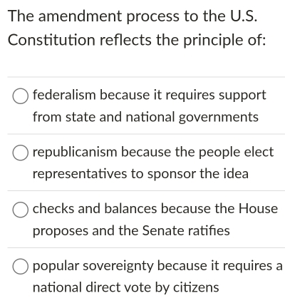 The amendment process to the U.S.
Constitution reflects the principle of:
federalism because it requires support
from state and national governments
republicanism because the people elect
representatives to sponsor the idea
checks and balances because the House
proposes and the Senate ratifies
popular sovereignty because it requires a
national direct vote by citizens