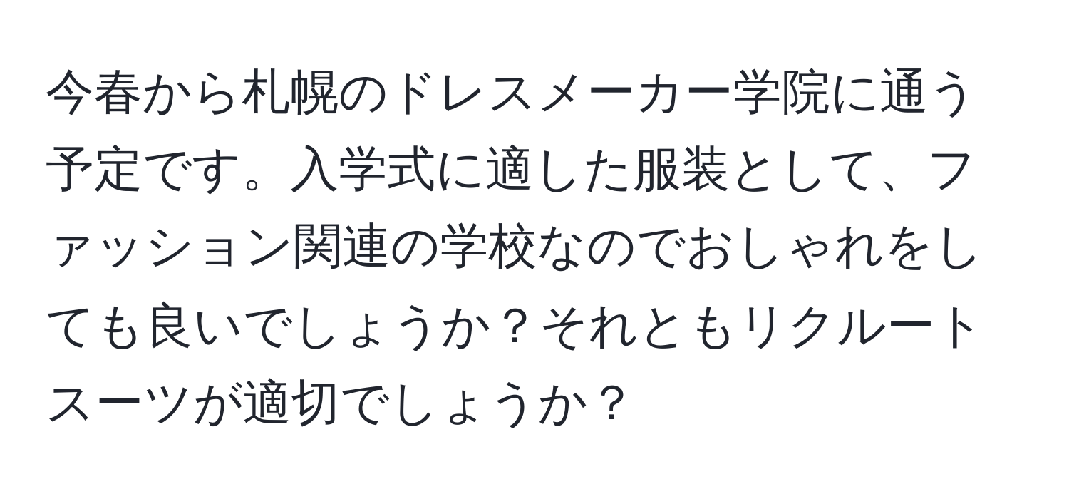 今春から札幌のドレスメーカー学院に通う予定です。入学式に適した服装として、ファッション関連の学校なのでおしゃれをしても良いでしょうか？それともリクルートスーツが適切でしょうか？