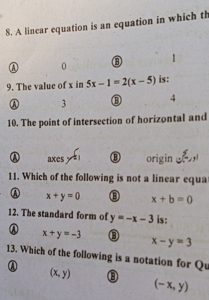 A linear equation is an equation in which th
Ⓐ 0 ⑬ 1
9. The value of x in 5x-1=2(x-5) is:
Ⓐ 3 ⑬ 4
10. The point of intersection of horizontal and
A axes ⑬ origin ，
11. Which of the following is not a linear equa
④ x+y=0
x+b=0
12. The standard form of y=-x-3 is:
④ x+y=-3 ⑬ x-y=3
13. Which of the following is a notation for Qu
④ (x,y)
(-x,y)