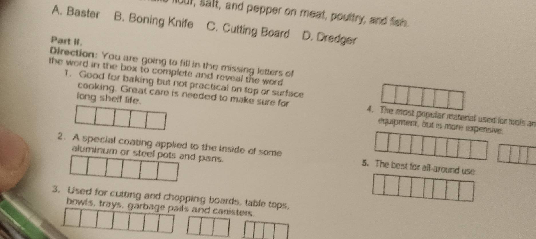 flour, salt, and pepper on meat, poultry, and fish.
A. Baster B. Boning Knife C. Cutting Board D. Dredger
Part II.
Direction: You are going to fill in the missing letters of
the word in the box to complete and reveal the word .
1. Good for baking but not practical on top or surface
cooking. Great care is needed to make sure for 4. The most popular matenal used for fools an
long shelf life. equipment, but is more expensive.
2. A special coating applied to the inside of some 5. The best for all-around use
aluminum or steel pots and pans.
3. Used for cutting and chopping boards. table tops.
bowls, trays, garbage pails and canisters.