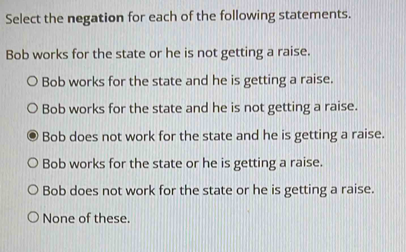 Select the negation for each of the following statements.
Bob works for the state or he is not getting a raise.
Bob works for the state and he is getting a raise.
Bob works for the state and he is not getting a raise.
Bob does not work for the state and he is getting a raise.
Bob works for the state or he is getting a raise.
Bob does not work for the state or he is getting a raise.
None of these.