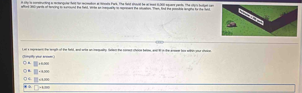 A city is constructing a rectangular field for recreation at Woods Park. The field should be at least 8,000 square yards. The city's budget can
afford 360 yards of fencing to surround the field. Write an inequality to represent the situation. Then, find the possible lengths for the field.
Let x represent the length of the field, and write an inequality. Select the correct choice below, and fill in the answer box within your choice.
(Simplify your answer.)
A. □ ≥ 8,000
B. □ <8,000
C. □ ≤ 8,000
D. □ >8,000