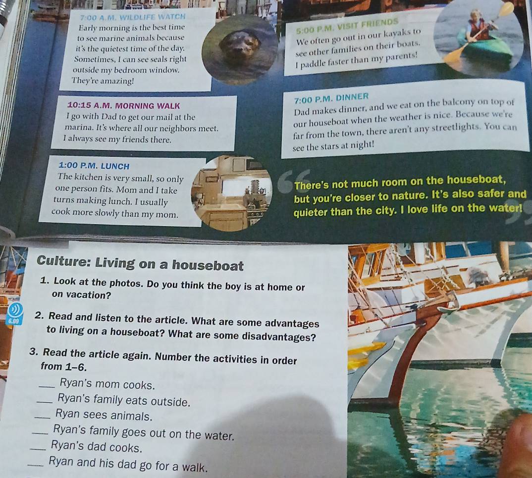 7:00 A.M. WILDLIFE WATCH 
Early morning is the best time 
5:00 P.M. VISIT FRIENDS 
to see marine animals because 
We often go out in our kayaks to 
it's the quietest time of the day. 
see other families on their boats. 
Sometimes, I can see seals right 
outside my bedroom window. 
I paddle faster than my parents! 
They're amazing! 
7:00 P.M. DINNER 
10:15 A.M. MORNING WALK 
Dad makes dinner, and we eat on the balcony on top of 
I go with Dad to get our mail at the 
marina. It's where all our neighbors meet. 
our houseboat when the weather is nice. Because we're 
I always see my friends there. 
far from the town, there aren't any streetlights. You can 
see the stars at night! 
1:00 P.M. LUNCH 
The kitchen is very small, so only 
one person fits. Mom and I take 
There's not much room on the houseboat, 
turns making lunch. I usually 
but you're closer to nature. It's also safer and 
cook more slowly than my mom. 
quieter than the city. I love life on the water! 
Culture: Living on a houseboat 
1. Look at the photos. Do you think the boy is at home or 
on vacation? 
0 
6.09 2. Read and listen to the article. What are some advantages 
to living on a houseboat? What are some disadvantages? 
3. Read the article again. Number the activities in order 
from 1-6. 
_Ryan's mom cooks. 
_Ryan's family eats outside. 
_Ryan sees animals. 
_Ryan's family goes out on the water. 
_Ryan's dad cooks. 
_Ryan and his dad go for a walk.