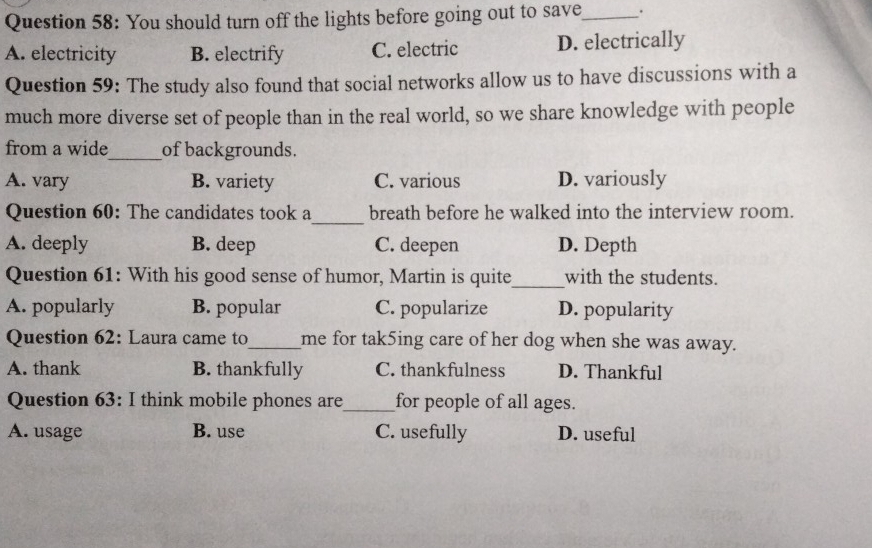 You should turn off the lights before going out to save_ :
A. electricity B. electrify C. electric D. electrically
Question 59: The study also found that social networks allow us to have discussions with a
much more diverse set of people than in the real world, so we share knowledge with people
from a wide_ of backgrounds.
A. vary B. variety C. various D. variously
_
Question 60: The candidates took a breath before he walked into the interview room.
A. deeply B. deep C. deepen D. Depth
Question 61: With his good sense of humor, Martin is quite_ with the students.
A. popularly B. popular C. popularize D. popularity
Question 62: Laura came to_ me for tak5ing care of her dog when she was away.
A. thank B. thankfully C. thankfulness D. Thankful
Question 63: I think mobile phones are_ for people of all ages.
A. usage B. use C. usefully D. useful